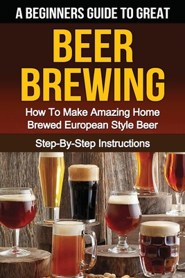 A Beginner’s Guide to Great Beer Brewing: How to Make Amazing Home Brewed European Style Beer Step-by-step Instructions