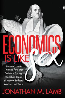 Economics Is Like Sex: Common Sense Thinking for Better Decisions Through the Taboo Topics of Money, Budgets, Markets, and Trade