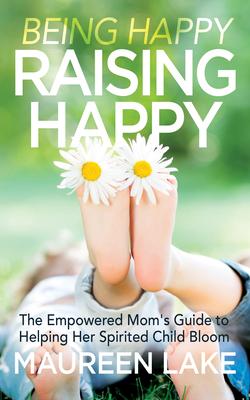 Being Happy, Raising Happy: The Empowered Mom’s Guide to Helping Her Spirited Child Bloom