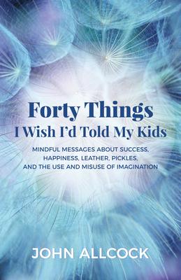 Forty Things I Wish I’d Told My Kids: Mindful Messages About Success, Happiness, Leather, Pickles, and the Use and Misuse of Ima