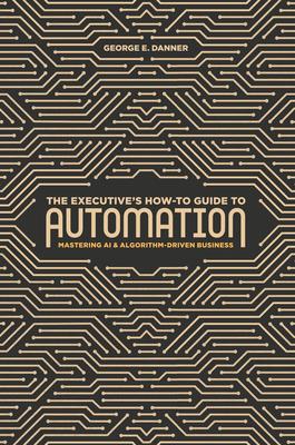 The Executive’s How-To Guide to Automation: Mastering AI and Algorithm-Driven Business