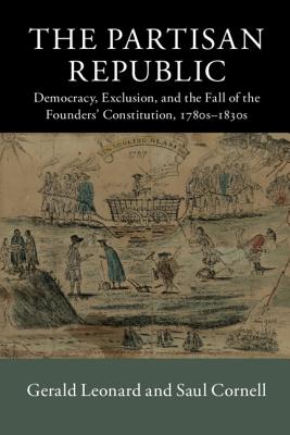 The Partisan Republic: Democracy, Exclusion, and the Fall of the Founders’ Constitution 1780s-1830s