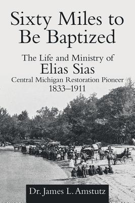 Sixty Miles to Be Baptized: The Life and Ministry of Elias Sias Central Michigan Restoration Pioneer 1833–1911