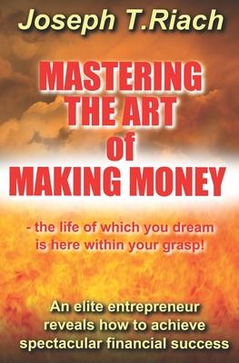 Mastering the Art of Making Money: An elite entrepreneur reveals how to achieve spectacular financial success - the life of which you dream is here wi