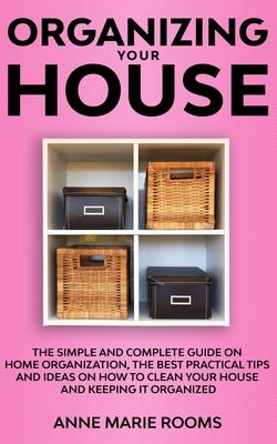 Organizing Your House: The Simple And Complete Guide On Home Organization, The Best Practical Tips And Ideas On How To Clean Your House And K
