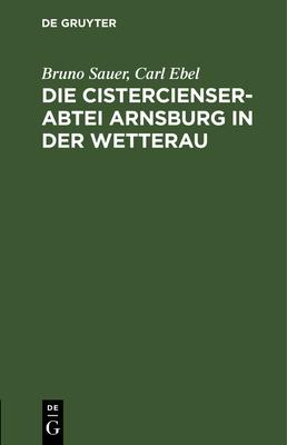 Die Cistercienserabtei Arnsburg in Der Wetterau: Geschichte Und Beschreibung Des Klosters Zugleich Führer Durch Die Ruine