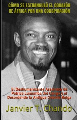 Cómo Se Estranguló El Corazón de África Por Una Conspiración: El Deshumanizante Asesinato de Patrice Lumumba del Congo y el Desordende la Antigua Colo