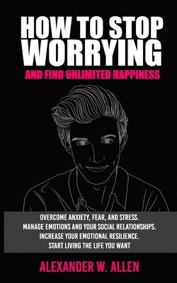 How to Stop Worrying and Find Unlimited Happiness: Overcome Anxiety, Fear, and Stress. Manage Emotions and Your Social Relationships. Increase Your Em