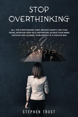 Stop Overthinking: Kill the overthinking habit, relieve anxiety win your fears, increase your self-motivation, silence your inner critici