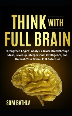 Think With Full Brain: Strengthen Logical Analysis, Invite Breakthrough Ideas, Level-up Interpersonal Intelligence, and Unleash Your Brain’’s
