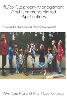 BOSS Classroom Management And Community-Based Applications: A Guide for Teachers and Helping Professionals: Peter Ross, Ph.D. and Mick Needham, Ed.D.