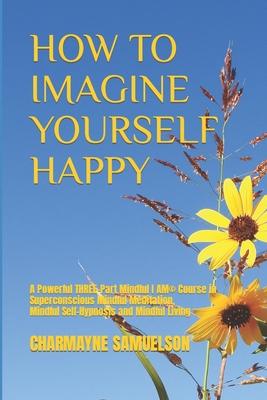 How to Imagine Yourself Happy: A Powerful Three-Part Mindful I AM(c)Course in Superconscious Mindful Meditation, Mindful Self-Hypnosis and Mindful Li