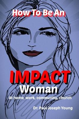 How To Be An IMPACT WOMAN: In Your Family, Work, Church and Beyond