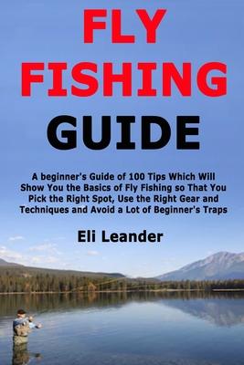 Fly Fishing Guide: A beginner’’s Guide of 100 Tips Which Will Show You the Basics of Fly Fishing so That You Pick the Right Spot, Use the