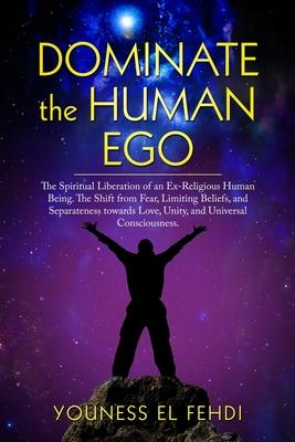 Dominate the Human Ego: The Spiritual Liberation of an Ex-Religious Human Being. The Shift from Fear, Limiting Beliefs, and Separateness towar
