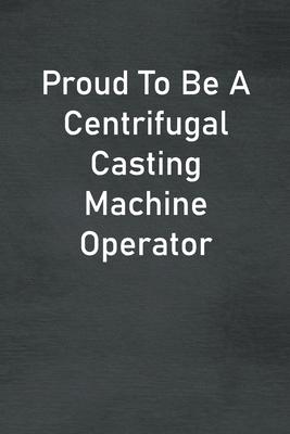 Proud To Be A Centrifugal Casting Machine Operator: Lined Notebook For Men, Women And Co Workers