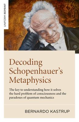 Decoding Schopenhauer’’s Metaphysics: The Key to Understanding How It Solves the Hard Problem of Consciousness and the Paradoxes of Quantum Mechanics