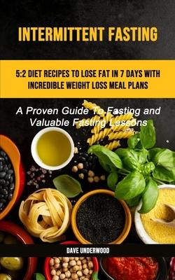 Intermittent Fasting: 5:2 Diet Recipes To Lose Fat In 7 Days With Incredible Weight Loss Meal Plans (A Proven Guide To Fasting And Valuable