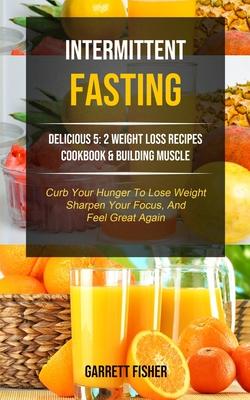 Intermittent Fasting: Delicious 5: 2 Weight Loss Recipes Cookbook & Building Muscle (Curb Your Hunger To Lose Weight, Sharpen Your Focus, An