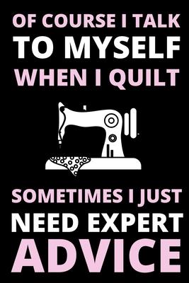 Of Course I Talk To Myself When I Quilt, Sometimes I Just Need Expert Advice: Funny Notebook For Quilters, Journal For Quilting Lovers, Quilt Sewing G
