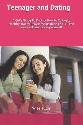 Teenager and Dating: A Girl’’s Guide To Dating: How to Cultivate Healthy, Happy Relationships During Your Teen Years Without Losing Yourself