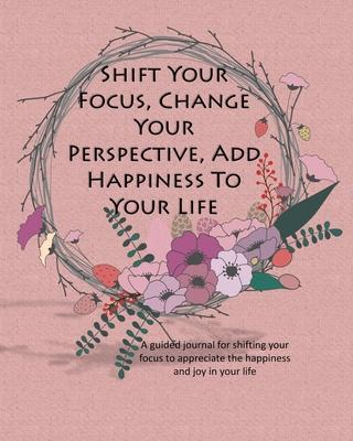 Shift Your Focus, Change Your Perspective, Add Happiness To Your Life: A guided journal for shifting your focus to appreciate the happiness and joy in