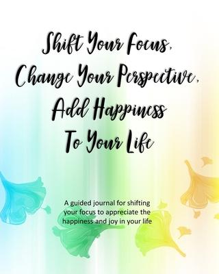 Shift Your Focus, Change Your Perspective, Add Happiness To Your Life: A guided journal for shifting your focus to appreciate the happiness and joy in