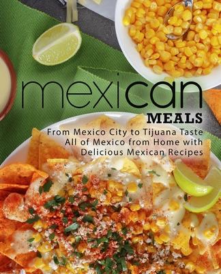 Mexican Meals: From Mexico City to Tijuana Taste All of Mexico from Home with Delicious Mexican Recipes