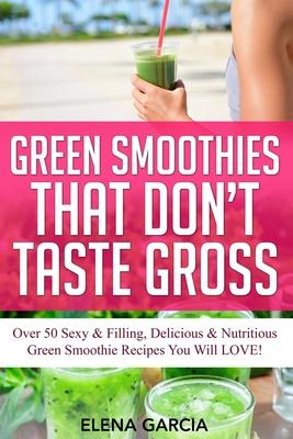 Green Smoothies That Don’’t Taste Gross: Over 50 Sexy & Filling, Delicious & Nutritious Green Smoothie Recipes You Will LOVE!
