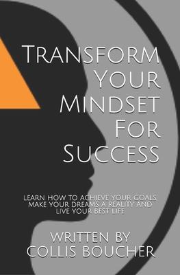 Transform Your Mindset For Success: Learn How To Achieve Your Goals, Make Your Dreams A Reality And Live Your Best Life