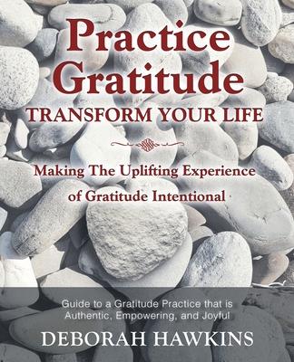 Practice Gratitude: Transform Your Life: Making The Uplifting Experience of Gratitude Intentional