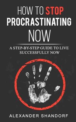 How To Stop Procrastinating Now: A Step by Step Guide to Live Successfully Now