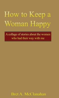 How to Keep a Woman Happy: A Collage of Stories About the Women Who Had Their Way with Me