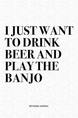 I Just Want To Drink Beer And Play The Banjo: A 6x9 Inch Diary Notebook Journal With A Bold Text Font Slogan On A Matte Cover and 120 Blank Lined Page