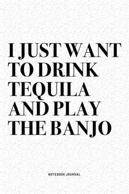 I Just Want To Drink Tequila And Play The Banjo: A 6x9 Inch Diary Notebook Journal With A Bold Text Font Slogan On A Matte Cover and 120 Blank Lined P