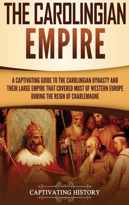 The Carolingian Empire: A Captivating Guide to the Carolingian Dynasty and Their Large Empire That Covered Most of Western Europe During the R