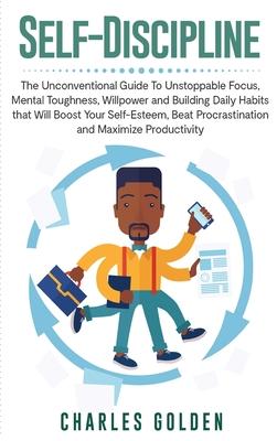 Self-Discipline: The Unconventional Guide to Unstoppable Focus, Mental Toughness, Willpower and Building Daily Habits that Will Boost Y