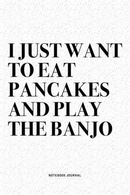 I Just Want To Eat Pancakes And Play The Banjo: A 6x9 Inch Diary Notebook Journal With A Bold Text Font Slogan On A Matte Cover and 120 Blank Lined Pa