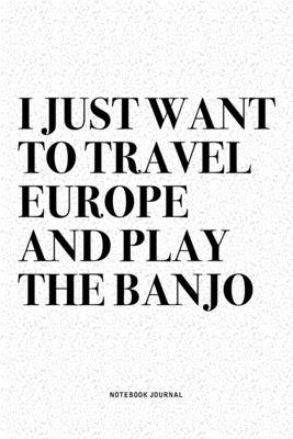 I Just Want To Travel Europe And Play The Banjo: A 6x9 Inch Diary Notebook Journal With A Bold Text Font Slogan On A Matte Cover and 120 Blank Lined P