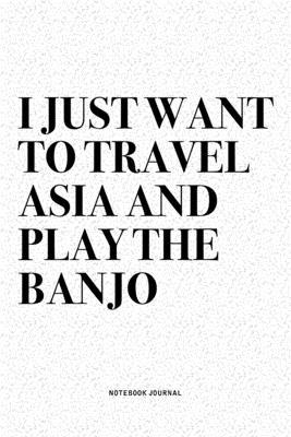 I Just Want To Travel Asia And Play The Banjo: A 6x9 Inch Diary Notebook Journal With A Bold Text Font Slogan On A Matte Cover and 120 Blank Lined Pag