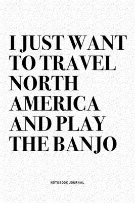 I Just Want To Travel North America And Play The Banjo: A 6x9 Inch Diary Notebook Journal With A Bold Text Font Slogan On A Matte Cover and 120 Blank