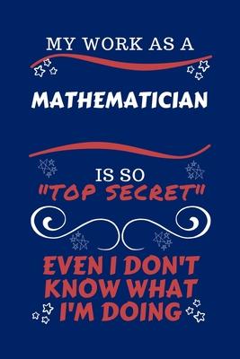 My Work As A Mathematician Is So Top Secret Even I Don’’t Know What I’’m Doing: Perfect Gag Gift For A Top Secret Mathematician - Blank Lined Notebook J