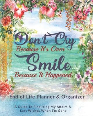 Don’’t Cry Because It’’s Over Smile Because It Happened: End of Life Planner & Organizer: A Guide To Finalizing My Affairs & Last Wishes When I’’m Gone