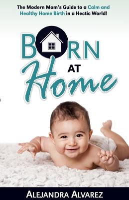 Born at Home: The Modern Mom’’s Guide to a Calm and Healthy Home Birth in a Hectic World!