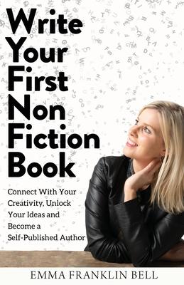Write Your First Non-Fiction Book: Connect with Your Creativity, Unlock Your Ideas and Become A Self-Published Author