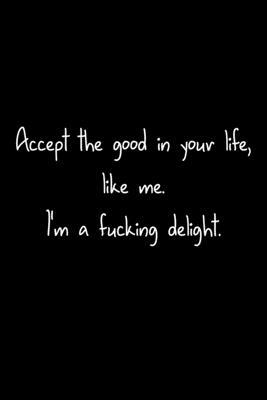 Accept The Good In Your Life, Like Me. I’’m A Fucking Delight.: 105 Undated Pages: Humor: Paperback Journal
