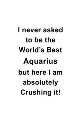 I Never Asked To Be The World’’s Best Aquarius But Here I Am Absolutely Crushing It: Best Aquarius Notebook, Journal Gift, Diary, Doodle Gift or Notebo