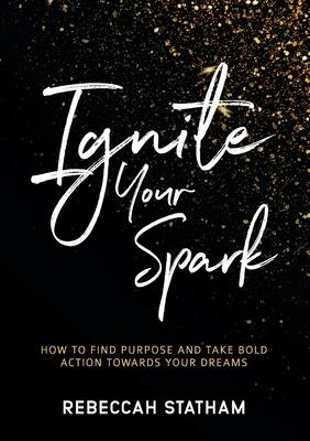 Ignite Your Spark: How To Find Purpose And Take Bold Action Towards Your Dreams