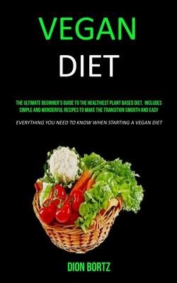 Vegan Diet: The Ultimate Beginner’’s Guide to the Healthiest Plant Based Diet, Includes Simple and Wonderful Recipes to Make the Tr