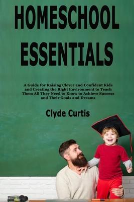 Homeschool Essentials: A Guide for Raising Clever and Confident Kids and Creating the Right Environment to Teach Them All They Need to Know t